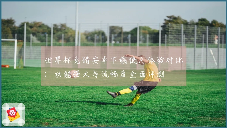 世界杯竞猜安卓下载使用体验对比:功能强大与流畅度全面评测