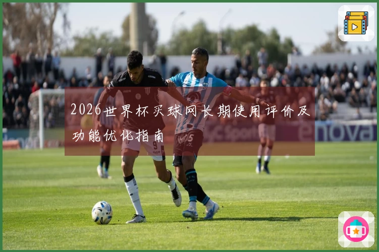 2026世界杯买球网长期使用评价及功能优化指南