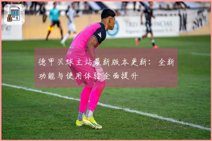 德甲买球主站最新版本更新：全新功能与使用体验全面提升