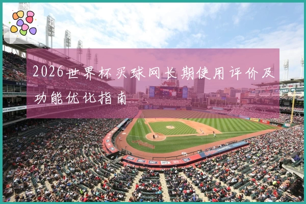 2026世界杯买球网长期使用评价及功能优化指南